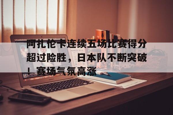 包含阿扎伦卡连续五场比赛得分超过险胜，日本队不断突破！赛场气氛高涨的词条-九游娱乐官网