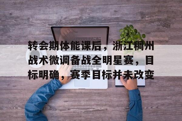 转会期体能课后，浙江稠州战术微调备战全明星赛，目标明确，赛季目标并未改变的简单介绍-九游娱乐