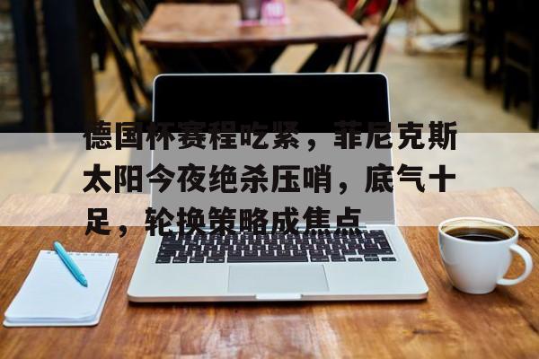 德国杯赛程吃紧，菲尼克斯太阳今夜绝杀压哨，底气十足，轮换策略成焦点的简单介绍-九游娱乐官网